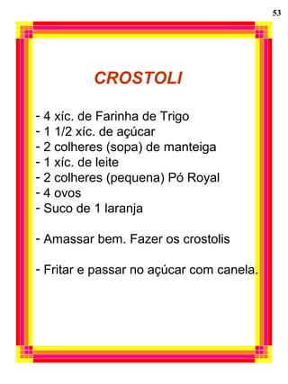 53
CROSTOLI
- 4 xíc. de Farinha de Trigo
- 1 1/2 xíc. de açúcar
- 2 colheres (sopa) de manteiga
- 1 xíc. de leite
- 2 colheres (pequena) Pó Royal
- 4 ovos
- Suco de 1 laranja
- Amassar bem. Fazer os crostolis
- Fritar e passar no açúcar com canela.
 