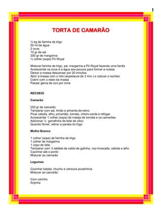 TORTA DE CAMARÃO
½ kg de farinha de trigo
50 ml de água
2 ovos
10 gr de sal
200 gr de margarina
½ colher (sopa) Pó Royal
Misturar farinha de trigo, sal, margarina e Pó Royal fazendo uma farofa
Acrescentar os ovos e a água aos poucos para formar a massa
Deixar a massa descansar por 20 minutos
Abrir a massa com o rolo (expessura de 3 mm.) e colocar o recheio
Cobrir com o resto da massa
Passar gema de ovo por cima
RECHEIO
Camarão
250 gr de camarão
Temperar com sal, limão e pimenta-do-reino
Picar cebola, alho, pimentão, tomate, cheiro-verde e refogar
Acrescentar 1 colher (sopa) de massa de tomate e os camarões
Adicionar ½ garrafinha de leite de côco
Quando ferver, retirar a panela do fogo
Molho Branco
1 colher (sopa) de farinha de trigo
1 colher de margarina
1 copo de leite
Temperar com ½ tablete de caldo de galinha, noz-moscada, cebola e alho
Cozinhar até o ponto
Misturar ao camarão
Legumes
Cozinhar batata, chuchu e cenoura picadinhos
Misturar ao camarão
Com carinho
Anjinha
1
 