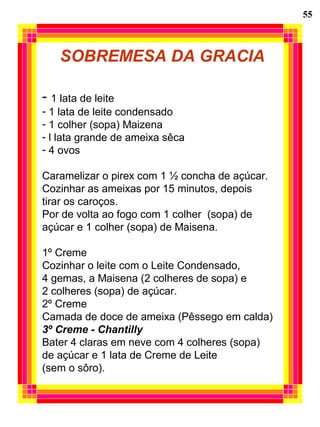 55
SOBREMESA DA GRACIA
- 1 lata de leite
- 1 lata de leite condensado
- 1 colher (sopa) Maizena
- l lata grande de ameixa sêca
- 4 ovos
Caramelizar o pirex com 1 ½ concha de açúcar.
Cozinhar as ameixas por 15 minutos, depois
tirar os caroços.
Por de volta ao fogo com 1 colher (sopa) de
açúcar e 1 colher (sopa) de Maisena.
1º Creme
Cozinhar o leite com o Leite Condensado,
4 gemas, a Maisena (2 colheres de sopa) e
2 colheres (sopa) de açúcar.
2º Creme
Camada de doce de ameixa (Pêssego em calda)
3º Creme - Chantilly
Bater 4 claras em neve com 4 colheres (sopa)
de açúcar e 1 lata de Creme de Leite
(sem o sôro).
 