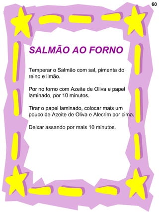 60
SALMÃO AO FORNO
Temperar o Salmão com sal, pimenta do
reino e limão.
Por no forno com Azeite de Oliva e papel
laminado, por 10 minutos.
Tirar o papel laminado, colocar mais um
pouco de Azeite de Oliva e Alecrim por cima.
Deixar assando por mais 10 minutos.
 