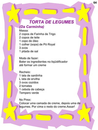 64
TORTA DE LEGUMES
(Da Carminha)
Massa:
2 copos de Farinha de Trigo
2 copos de leite
1 copo de óleo
1 colher (sopa) de Pó Royal
3 ovos
1 pitada de sal
Modo de fazer:
Bater os ingredientes no liqüidificador
até formar um creme
Recheio:
1 lata de sardinha
L lata de ervilha
3 ovos cozidos
2 tomates
1 cebola de cabeça
Tempero verde
No Pirex:
Colocar uma camada de creme, depois uma de
legumes. Por cima o resto do creme.Assar!
 