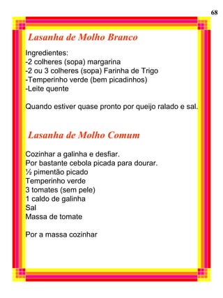 Lasanha de Molho Branco
Ingredientes:
-2 colheres (sopa) margarina
-2 ou 3 colheres (sopa) Farinha de Trigo
-Temperinho verde (bem picadinhos)
-Leite quente
Quando estiver quase pronto por queijo ralado e sal.
Lasanha de Molho Comum
Cozinhar a galinha e desfiar.
Por bastante cebola picada para dourar.
½ pimentão picado
Temperinho verde
3 tomates (sem pele)
1 caldo de galinha
Sal
Massa de tomate
Por a massa cozinhar
68
 