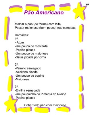 69
Pão Americano
Molhar o pão (de forma) com leite.
Passar maionese (bem pouco) nas camadas.
Camadas:
1ª.
- Atum
-Um pouco de mostarda
-Pepino picado
-Um pouco de maionese
-Salsa picada por cima
2ª.
-Palmito esmagado
-Azeitona picada
-Um pouco de pepino
-Maionese
3ª.
-Ervilha esmagada
-Um pouquinho de Pimenta do Rreino
-Pepino picado
Cobrir todo pão com maionese.
 