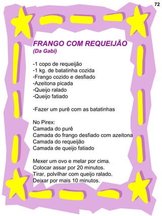 72
FRANGO COM REQUEIJÃO
(Da Gabi)
-1 copo de requeijão
-1 kg. de batatinha cozida
-Frango cozido e desfiado
-Azeitona picada
-Queijo ralado
-Queijo fatiado
-Fazer um purê com as batatinhas
No Pirex:
Camada do purê
Camada do frango desfiado com azeitona
Camada do requeijão
Camada de queijo fatiado
Mexer um ovo e melar por cima.
Colocar assar por 20 minutos.
Tirar, polvilhar com queijo ralado.
Deixar por mais 10 minutos.
 