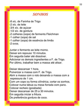 SONHOS
-8 xíc. de Farinha de Trigo
-2 xíc. de leite
-3/4 xíc. de açúcar
-1/2 xíc. de gordura
-2 colheres (sopa) de fermento Fleichman
-1 colher (sopa) de sal
-1 colher (sopa) de essência de limão
-2 ovos.
Juntar o fermento ao leite morno.
Deixar em repouso 10 minutos.
Em seguida bater até dissolver.
Adicionar os demais ingredientes a F. de Trigo.
Por último, trabalhar bem a massa até alisar.
Deixar descansar 1 hora.
Pulverizar a massa com F. de Trigo.
Abrir a massa com o rolo deixando a massa com a
espessura de 1 cm.
Com um copo ou forma cilíndrica, cortar os sonhos.
Colocar numa tábua ou mesa forrada com pano.
Colocar recheio (goiabada)
Deixar descansar de 25 a 30 minutos.
Em seguida iniciar a fritura.
De preferência gordura de coco.
77
 