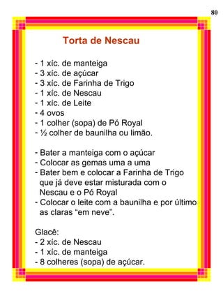 80
Torta de Nescau
- 1 xíc. de manteiga
- 3 xíc. de açúcar
- 3 xíc. de Farinha de Trigo
- 1 xíc. de Nescau
- 1 xíc. de Leite
- 4 ovos
- 1 colher (sopa) de Pó Royal
- ½ colher de baunilha ou limão.
- Bater a manteiga com o açúcar
- Colocar as gemas uma a uma
- Bater bem e colocar a Farinha de Trigo
que já deve estar misturada com o
Nescau e o Pó Royal
- Colocar o leite com a baunilha e por último
as claras “em neve”.
Glacê:
- 2 xíc. de Nescau
- 1 xíc. de manteiga
- 8 colheres (sopa) de açúcar.
 