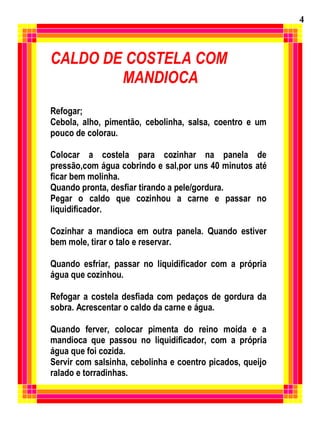 CALDO DE COSTELA COM
MANDIOCA
Refogar;
Cebola, alho, pimentão, cebolinha, salsa, coentro e um
pouco de colorau.
Colocar a costela para cozinhar na panela de
pressão,com água cobrindo e sal,por uns 40 minutos até
ficar bem molinha.
Quando pronta, desfiar tirando a pele/gordura.
Pegar o caldo que cozinhou a carne e passar no
liquidificador.
Cozinhar a mandioca em outra panela. Quando estiver
bem mole, tirar o talo e reservar.
Quando esfriar, passar no liquidificador com a própria
água que cozinhou.
Refogar a costela desfiada com pedaços de gordura da
sobra. Acrescentar o caldo da carne e água.
Quando ferver, colocar pimenta do reino moída e a
mandioca que passou no liquidificador, com a própria
água que foi cozida.
Servir com salsinha, cebolinha e coentro picados, queijo
ralado e torradinhas.
4
 
