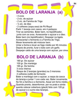 84
BOLO DE LARANJA (a)
- 4 ovos
- 2 xíc. de açúcar
- 2 xíc. de Farinha de Trigo
- ½ xíc. de óleo
- 2 colheres (sopa,rasa) de Pó Royal
Partir 1 laranja com casca, em 4 pedaços.
Tirar as sementes. Bater bem, no liqüidificador,
junto com os ovos. Acrescentar o açúcar e o óleo.
Bater bem (no liqüidificador). Despejar na tigela.
Acrescentar o fermento e a Farinha de Trigo.
Mexer levemente até misturar bem.
Untar a forma e levar ao fogo médio por 45 minutos.
Depois de pronto, furar o bolo com um garfo.
Despejar caldo de uma laranja com açúcar, por cima.
BOLO DE LARANJA (b)
180 gr. De açúcar
100 gr. De manteiga
185 gr. De farinha
3 ovos inteiros
Raspa de 2 laranjas (grandes) ou 3 menores
2 colheres (café) de fermento
Bater a manteiga com o açúcar, a raspa da casca
da laranja e juntar 1 ovo cada vez. Bater novamente.
No fim a farinha e o fermento. Assar em forno médio.
Quando pronto, desenformar, por no prato e ainda
quente colocar cobertura (glacê) feito com 120 gr.
de açúcar e o sumo das laranjas.
 