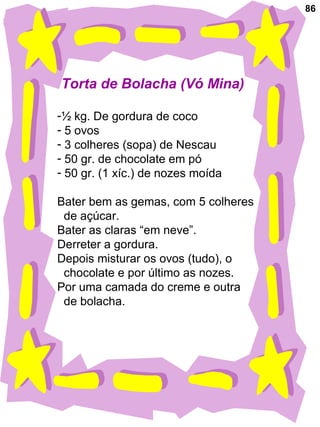 86
Torta de Bolacha (Vó Mina)
-½ kg. De gordura de coco
- 5 ovos
- 3 colheres (sopa) de Nescau
- 50 gr. de chocolate em pó
- 50 gr. (1 xíc.) de nozes moída
Bater bem as gemas, com 5 colheres
de açúcar.
Bater as claras “em neve”.
Derreter a gordura.
Depois misturar os ovos (tudo), o
chocolate e por último as nozes.
Por uma camada do creme e outra
de bolacha.
 