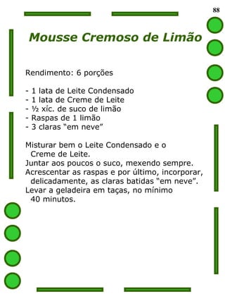 88
Mousse Cremoso de Limão
Rendimento: 6 porções
- 1 lata de Leite Condensado
- 1 lata de Creme de Leite
- ½ xíc. de suco de limão
- Raspas de 1 limão
- 3 claras “em neve”
Misturar bem o Leite Condensado e o
Creme de Leite.
Juntar aos poucos o suco, mexendo sempre.
Acrescentar as raspas e por último, incorporar,
delicadamente, as claras batidas “em neve”.
Levar a geladeira em taças, no mínimo
40 minutos.
 