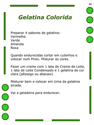 91
Gelatina Colorida
Preparar 4 sabores de gelatina:
Vermelha
Verde
Amarela
Roxa
Quando endurecidas cortar em cubinhos e
colocar num Pirex. Misturar as cores.
Fazer um creme com 1 lata de Creme de Leite,
1 lata de Leite Condensado e 1 gelatina de cor
clara (pêssego ou abacaxi)
Misturar bem e colocar em cima da gelatina
picada.
Vai a geladeira para endurecer.
 