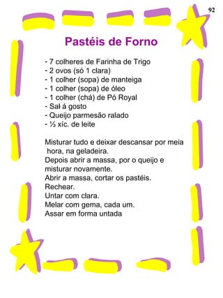 92
Pastéis de Forno
- 7 colheres de Farinha de Trigo
- 2 ovos (só 1 clara)
- 1 colher (sopa) de manteiga
- 1 colher (sopa) de óleo
- 1 colher (chá) de Pó Royal
- Sal á gosto
- Queijo parmesão ralado
- ½ xíc. de leite
Misturar tudo e deixar descansar por meia
hora, na geladeira.
Depois abrir a massa, por o queijo e
misturar novamente.
Abrir a massa, cortar os pastéis.
Rechear.
Untar com clara.
Melar com gema, cada um.
Assar em forma untada
-
 