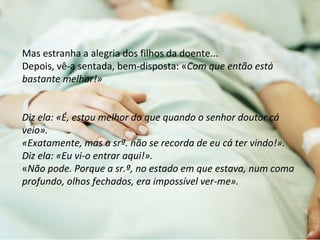 Mas estranha a alegria dos filhos da doente... 
Depois, vê-a sentada, bem-disposta: «Com que então está 
bastante melhor!» 
Diz ela: «É, estou melhor do que quando o senhor doutor cá 
veio». 
«Exatamente, mas a srª. não se recorda de eu cá ter vindo!». 
Diz ela: «Eu vi-o entrar aqui!». 
«Não pode. Porque a sr.ª, no estado em que estava, num coma 
profundo, olhos fechados, era impossível ver-me». 
 