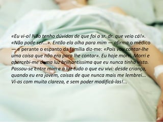 «Eu vi-o! Não tenho dúvidas de que foi o sr. dr. que veio cá!». 
«Não pode ser...». Então ela olha para mim — afirma o médico 
— e perante o espanto da família diz-me: «Pois vou contar-lhe 
uma coisa que não era para lhe contar». Eu hoje morri. Morri e 
apercebi-me duma luz brilhantíssima que eu nunca tinha visto. 
Passou-se entre mim e a luz tudo o que eu vivi: desde criança, 
quando eu era jovem, coisas de que nunca mais me lembrei... 
Vi-as com muita clareza, e sem poder modificá-las!... 
 