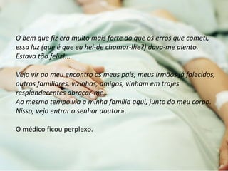 O bem que fiz era muito mais forte do que os erros que cometi, 
essa luz (que é que eu hei-de chamar-lhe?) dava-me alento. 
Estava tão feliz!... 
Vejo vir ao meu encontro os meus pais, meus irmãos já falecidos, 
outros familiares, vizinhos, amigos, vinham em trajes 
resplandecentes abraçar-me... 
Ao mesmo tempo via a minha família aqui, junto do meu corpo. 
Nisso, vejo entrar o senhor doutor». 
O médico ficou perplexo. 
 