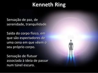 Kenneth Ring 
SSeennssaaççããoo ddee ppaazz,, ddee 
sseerreenniiddaaddee,, ttrraannqquuiilliiddaaddee.. 
SSaaííddaa ddoo ccoorrppoo ffííssiiccoo,, eemm 
qquuee ssããoo eessppeeccttaaddoorreess ddee 
uummaa cceennaa eemm qquuee vvêêeemm oo 
sseeuu pprróópprriioo ccoorrppoo.. 
SSeennssaaççããoo ddee fflluuttuuaarr 
aassssoocciiaaddaa àà iiddeeiiaa ddee ppaassssaarr 
nnuumm ttúúnneell eessccuurroo.. 
 