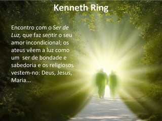 Kenneth Ring 
Encontro com o Ser de 
Luz, que faz sentir o seu 
amor incondicional; os 
ateus vêem a luz como 
um ser de bondade e 
sabedoria e os religiosos 
vestem-no: Deus, Jesus, 
Maria... 
 