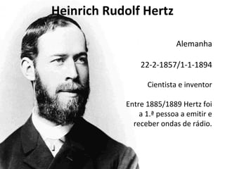 Heinrich Rudolf Hertz 
Alemanha 
22-2-1857/1-1-1894 
Cientista e inventor 
Entre 1885/1889 Hertz foi 
a 1.ª pessoa a emitir e 
receber ondas de rádio. 
 