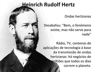 Heinrich Rudolf Hertz 
Ondas hertzianas 
Desabafou: “Bem, o fenómeno 
existe, mas não serve para 
nada” 
Rádio, TV, centenas de 
aplicações de tecnologia à base 
da transmissão de ondas 
hertzianas: há negócios de 
milhões que todos os dias 
correm o planeta. 
 