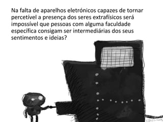 Na falta de aparelhos eletrónicos capazes de tornar 
percetível a presença dos seres extrafísicos será 
impossível que pessoas com alguma faculdade 
específica consigam ser intermediárias dos seus 
sentimentos e ideias? 
 