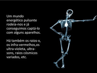 Um mundo 
energético pulsante 
rodeia-nos e já 
conseguimos captá-lo 
com alguns aparelhos. 
Há também os raios-x, 
os infra-vermelhos,os 
ultra-violeta, ultra-sons, 
raios cósmicos 
variados, etc. 
 