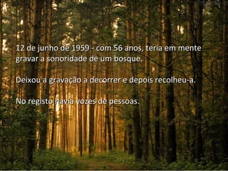 26 
12 de junho de 1959 - com 56 aannooss,, tteerriiaa eemm mmeennttee 
ggrraavvaarr aa ssoonnoorriiddaaddee ddee uumm bboossqquuee.. 
DDeeiixxoouu aa ggrraavvaaççããoo aa ddeeccoorrrreerr ee ddeeppooiiss rreeccoollhheeuu--aa.. 
NNoo rreeggiissttoo hhaavviiaa vvoozzeess ddee ppeessssooaass.. 
 