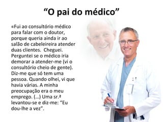 “O pai do médico” 
«Fui ao consultório médico 
para falar com o doutor, 
porque queria ainda ir ao 
salão de cabeleireira atender 
duas clientes. Cheguei. 
Perguntei se o médico iria 
demorar a atender-me (vi o 
consultório cheio de gente). 
Diz-me que só tem uma 
pessoa. Quando olhei, vi que 
havia várias. A minha 
preocupação era o meu 
emprego. (…) Uma sr.ª 
levantou-se e diz-me: “Eu 
dou-lhe a vez”. 
 