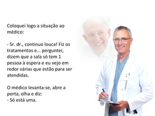 Coloquei logo a situação ao 
médico: 
- Sr. dr., continuo louca! Fiz os 
tratamentos e... perguntei, 
dizem que a sala só tem 1 
pessoa à espera e eu vejo em 
redor várias que estão para ser 
atendidas. 
O médico levanta-se, abre a 
porta, olha e diz: 
- Só está uma. 
 