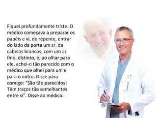 Fiquei profundamente triste. O 
médico começava a preparar os 
papéis e vi, de repente, entrar 
do lado da porta um sr. de 
cabelos brancos, com um ar 
fino, distinto, e, ao olhar para 
ele, achei-o tão parecido com o 
médico que olhei para um e 
para o outro. Disse para 
comigo: “São tão parecidos! 
Têm traços tão semelhantes 
entre si”. Disse ao médico: 
 