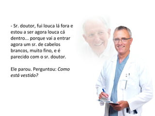 - Sr. doutor, fui louca lá fora e 
estou a ser agora louca cá 
dentro... porque vai a entrar 
agora um sr. de cabelos 
brancos, muito fino, e é 
parecido com o sr. doutor. 
Ele parou. Perguntou: Como 
está vestido? 
 