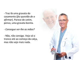 - Traz tb uma gravata do 
casamento (fez questão de o 
afirmar). Parece de cetim, 
penso, uma gravata bonita. 
- Consegue ver-lhe as mãos? 
- Não, não consigo. Vejo só o 
tronco até ao começo da calça, 
mas não vejo mais nada. 
 