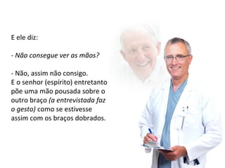 E ele diz: 
- Não consegue ver as mãos? 
- Não, assim não consigo. 
E o senhor (espírito) entretanto 
põe uma mão pousada sobre o 
outro braço (a entrevistada faz 
o gesto) como se estivesse 
assim com os braços dobrados. 
 
