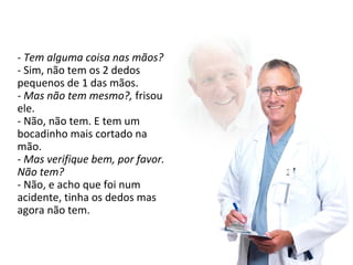 - Tem alguma coisa nas mãos? 
- Sim, não tem os 2 dedos 
pequenos de 1 das mãos. 
- Mas não tem mesmo?, frisou 
ele. 
- Não, não tem. E tem um 
bocadinho mais cortado na 
mão. 
- Mas verifique bem, por favor. 
Não tem? 
- Não, e acho que foi num 
acidente, tinha os dedos mas 
agora não tem. 
 