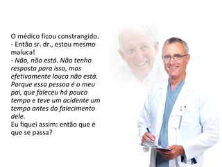 O médico ficou constrangido. 
- Então sr. dr., estou mesmo 
maluca! 
- Não, não está. Não tenho 
resposta para isso, mas 
efetivamente louca não está. 
Porque essa pessoa é o meu 
pai, que faleceu há pouco 
tempo e teve um acidente um 
tempo antes do falecimento 
dele. 
Eu fiquei assim: então que é 
que se passa? 
 