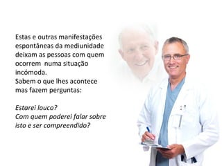 Estas e outras manifestações 
espontâneas da mediunidade 
deixam as pessoas com quem 
ocorrem numa situação 
incómoda. 
Sabem o que lhes acontece 
mas fazem perguntas: 
Estarei louco? 
Com quem poderei falar sobre 
isto e ser compreendido? 
 