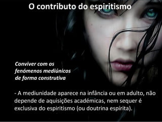 O contributo do espiritismo 
Conviver com os 
fenómenos mediúnicos 
de forma construtiva 
- A mediunidade aparece na infância ou em adulto, não 
depende de aquisições académicas, nem sequer é 
exclusiva do espiritismo (ou doutrina espírita). 
 