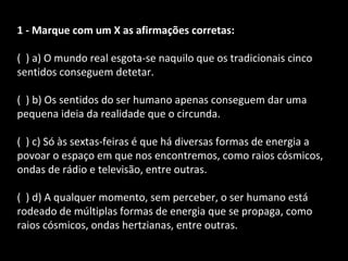 1 - Marque com um X as afirmações corretas: 
( ) a) O mundo real esgota-se naquilo que os tradicionais cinco 
sentidos conseguem detetar. 
( ) b) Os sentidos do ser humano apenas conseguem dar uma 
pequena ideia da realidade que o circunda. 
( ) c) Só às sextas-feiras é que há diversas formas de energia a 
povoar o espaço em que nos encontremos, como raios cósmicos, 
ondas de rádio e televisão, entre outras. 
( ) d) A qualquer momento, sem perceber, o ser humano está 
rodeado de múltiplas formas de energia que se propaga, como 
raios cósmicos, ondas hertzianas, entre outras. 
 