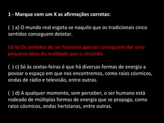 1 - Marque com um X as afirmações corretas: 
( ) a) O mundo real esgota-se naquilo que os tradicionais cinco 
sentidos conseguem detetar. 
(x) b) Os sentidos do ser humano apenas conseguem dar uma 
pequena ideia da realidade que o circunda. 
( ) c) Só às sextas-feiras é que há diversas formas de energia a 
povoar o espaço em que nos encontremos, como raios cósmicos, 
ondas de rádio e televisão, entre outras. 
( ) d) A qualquer momento, sem perceber, o ser humano está 
rodeado de múltiplas formas de energia que se propaga, como 
raios cósmicos, ondas hertzianas, entre outras. 
 