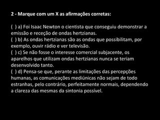 2 - Marque com um X as afirmações corretas: 
( ) a) Foi Isaac Newton o cientista que conseguiu demonstrar a 
emissão e receção de ondas hertzianas. 
( ) b) As ondas hertzianas são as ondas que possibilitam, por 
exemplo, ouvir rádio e ver televisão. 
( ) c) Se não fosse o interesse comercial subjacente, os 
aparelhos que utilizam ondas hertzianas nunca se teriam 
desenvolvido tanto. 
( ) d) Pensa-se que, perante as limitações das percepções 
humanas, as comunicações mediúnicas não sejam de todo 
estranhas, pelo contrário, perfeitamente normais, dependendo 
a clareza das mesmas da sintonia possível. 
 