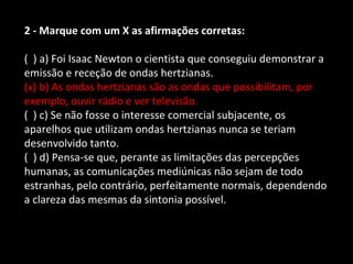 2 - Marque com um X as afirmações corretas: 
( ) a) Foi Isaac Newton o cientista que conseguiu demonstrar a 
emissão e receção de ondas hertzianas. 
(x) b) As ondas hertzianas são as ondas que possibilitam, por 
exemplo, ouvir rádio e ver televisão. 
( ) c) Se não fosse o interesse comercial subjacente, os 
aparelhos que utilizam ondas hertzianas nunca se teriam 
desenvolvido tanto. 
( ) d) Pensa-se que, perante as limitações das percepções 
humanas, as comunicações mediúnicas não sejam de todo 
estranhas, pelo contrário, perfeitamente normais, dependendo 
a clareza das mesmas da sintonia possível. 
 