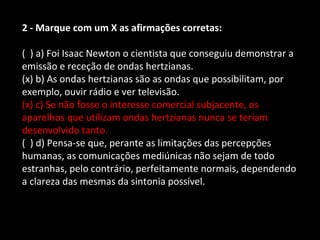 2 - Marque com um X as afirmações corretas: 
( ) a) Foi Isaac Newton o cientista que conseguiu demonstrar a 
emissão e receção de ondas hertzianas. 
(x) b) As ondas hertzianas são as ondas que possibilitam, por 
exemplo, ouvir rádio e ver televisão. 
(x) c) Se não fosse o interesse comercial subjacente, os 
aparelhos que utilizam ondas hertzianas nunca se teriam 
desenvolvido tanto. 
( ) d) Pensa-se que, perante as limitações das percepções 
humanas, as comunicações mediúnicas não sejam de todo 
estranhas, pelo contrário, perfeitamente normais, dependendo 
a clareza das mesmas da sintonia possível. 
 