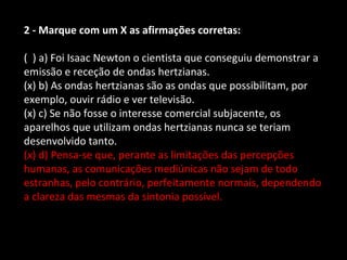 2 - Marque com um X as afirmações corretas: 
( ) a) Foi Isaac Newton o cientista que conseguiu demonstrar a 
emissão e receção de ondas hertzianas. 
(x) b) As ondas hertzianas são as ondas que possibilitam, por 
exemplo, ouvir rádio e ver televisão. 
(x) c) Se não fosse o interesse comercial subjacente, os 
aparelhos que utilizam ondas hertzianas nunca se teriam 
desenvolvido tanto. 
(x) d) Pensa-se que, perante as limitações das percepções 
humanas, as comunicações mediúnicas não sejam de todo 
estranhas, pelo contrário, perfeitamente normais, dependendo 
a clareza das mesmas da sintonia possível. 
 