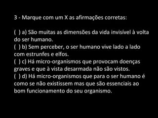 3 - Marque com um X as afirmações corretas: 
( ) a) São muitas as dimensões da vida invisível à volta 
do ser humano. 
( ) b) Sem perceber, o ser humano vive lado a lado 
com estrunfes e elfos. 
( ) c) Há micro-organismos que provocam doenças 
graves e que à vista desarmada não são vistos. 
( ) d) Há micro-organismos que para o ser humano é 
como se não existissem mas que são essenciais ao 
bom funcionamento do seu organismo. 
 