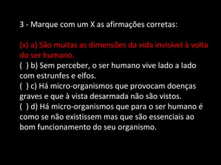 3 - Marque com um X as afirmações corretas: 
(x) a) São muitas as dimensões da vida invisível à volta 
do ser humano. 
( ) b) Sem perceber, o ser humano vive lado a lado 
com estrunfes e elfos. 
( ) c) Há micro-organismos que provocam doenças 
graves e que à vista desarmada não são vistos. 
( ) d) Há micro-organismos que para o ser humano é 
como se não existissem mas que são essenciais ao 
bom funcionamento do seu organismo. 
 