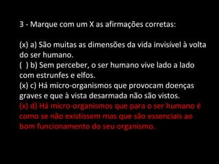 3 - Marque com um X as afirmações corretas: 
(x) a) São muitas as dimensões da vida invisível à volta 
do ser humano. 
( ) b) Sem perceber, o ser humano vive lado a lado 
com estrunfes e elfos. 
(x) c) Há micro-organismos que provocam doenças 
graves e que à vista desarmada não são vistos. 
(x) d) Há micro-organismos que para o ser humano é 
como se não existissem mas que são essenciais ao 
bom funcionamento do seu organismo. 
 