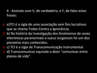 4 - Assinale com V, de verdadeiro, e F, de falso estas 
frases: 
a)TCI é a sigla de uma associação sem fins lucrativos 
que se chama Todos Contra a Ignorância. 
b) Na história da investigação dos fenómenos de vozes 
eletrónicas paranormais o sueco Jurgenson foi um dos 
pioneiros mais conhecidos. 
c) TCI é a sigla de Transcomunicação Instrumental. 
d) Transcomunicar equivale a dizer “comunicar entre 
planos de vida”. 
F 
V 
V 
V 
 