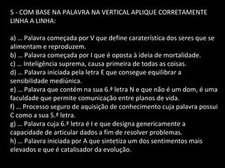 5 - COM BASE NA PALAVRA NA VERTICAL APLIQUE CORRETAMENTE 
LINHA A LINHA: 
a) … Palavra começada por V que define caraterística dos seres que se 
alimentam e reproduzem. 
b) … Palavra começada por I que é oposta à ideia de mortalidade. 
c) … Inteligência suprema, causa primeira de todas as coisas. 
d) … Palavra iniciada pela letra E que consegue equilibrar a 
sensibilidade mediúnica. 
e) … Palavra que contém na sua 6.ª letra N e que não é um dom, é uma 
faculdade que permite comunicação entre planos de vida. 
f) … Processo seguro de aquisição de conhecimento cuja palavra possui 
C como a sua 5.ª letra. 
g) … Palavra cuja 6.ª letra é I e que designa genericamente a 
capacidade de articular dados a fim de resolver problemas. 
h) … Palavra iniciada por A que sintetiza um dos sentimentos mais 
elevados e que é catalisador da evolução. 
 