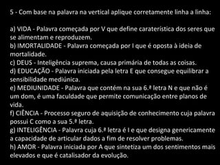 5 - Com base na palavra na vertical aplique corretamente linha a linha: 
a) VIDA - Palavra começada por V que define caraterística dos seres que 
se alimentam e reproduzem. 
b) IMORTALIDADE - Palavra começada por I que é oposta à ideia de 
mortalidade. 
c) DEUS - Inteligência suprema, causa primária de todas as coisas. 
d) EDUCAÇÃO - Palavra iniciada pela letra E que consegue equilibrar a 
sensibilidade mediúnica. 
e) MEDIUNIDADE - Palavra que contém na sua 6.ª letra N e que não é 
um dom, é uma faculdade que permite comunicação entre planos de 
vida. 
f) CIÊNCIA - Processo seguro de aquisição de conhecimento cuja palavra 
possui C como a sua 5.ª letra. 
g) INTELIGÊNCIA - Palavra cuja 6.ª letra é I e que designa genericamente 
a capacidade de articular dados a fim de resolver problemas. 
h) AMOR - Palavra iniciada por A que sintetiza um dos sentimentos mais 
elevados e que é catalisador da evolução. 
