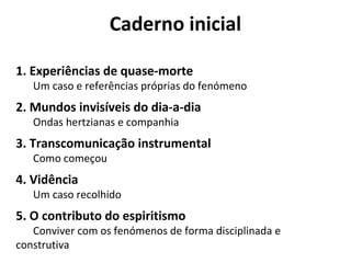 Caderno inicial 
1. Experiências de quase-morte 
Um caso e referências próprias do fenómeno 
2. Mundos invisíveis do dia-a-dia 
Ondas hertzianas e companhia 
3. Transcomunicação instrumental 
Como começou 
4. Vidência 
Um caso recolhido 
5. O contributo do espiritismo 
Conviver com os fenómenos de forma disciplinada e 
construtiva 
 