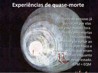 Experiências de quase-morte 
MMiillhhaarreess ddee ppeessssooaass jjáá 
ppaassssaarraamm ppoorr eellaass 
ppoorr eessssee mmuunnddoo ffoorraa.. 
DDaaddaass ccoommoo mmoorrttaass 
cclliinniiccaammeennttee,, 
aaccaabbaamm ppoorr vvoollttaarr aaoo 
sseeuu ccoorrppoo ffííssiiccoo ee 
rreellaattaamm aaqquuiilloo qquuee vviirraamm 
ee sseennttiirraamm eennqquuaannttoo 
eessttaavvaamm nneessssee eessttaaddoo.. 
EEPPMM == EEQQMM 
 